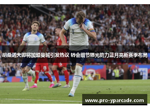 胡桑诺夫即将加盟曼城引发热议 转会细节曝光助力蓝月亮新赛季布局