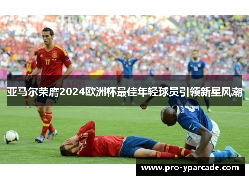 亚马尔荣膺2024欧洲杯最佳年轻球员引领新星风潮 亚马尔荣膺2024欧洲杯最佳年轻球员引领新星风潮