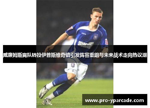 威廉姆斯离队转投伊普斯维奇镇引发阵容重组与未来战术走向热议潮